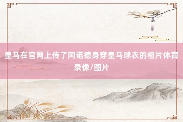 皇马在官网上传了阿诺德身穿皇马球衣的相片体育录像/图片