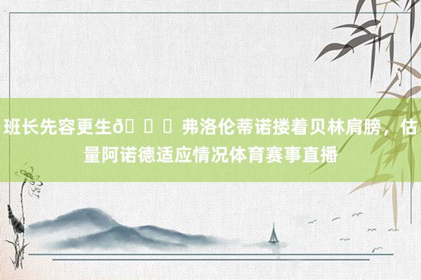 班长先容更生😁弗洛伦蒂诺搂着贝林肩膀，估量阿诺德适应情况体育赛事直播