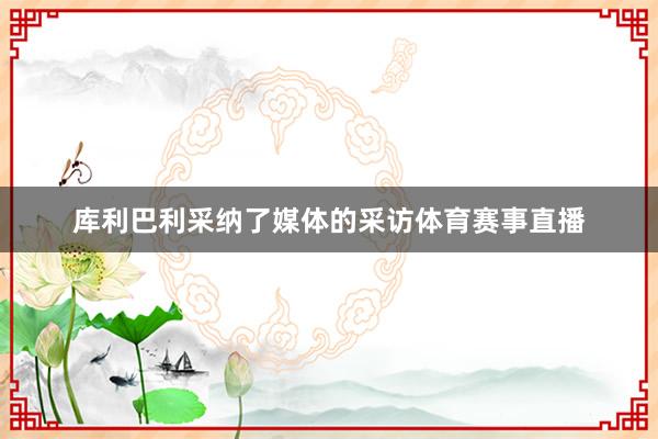 库利巴利采纳了媒体的采访体育赛事直播