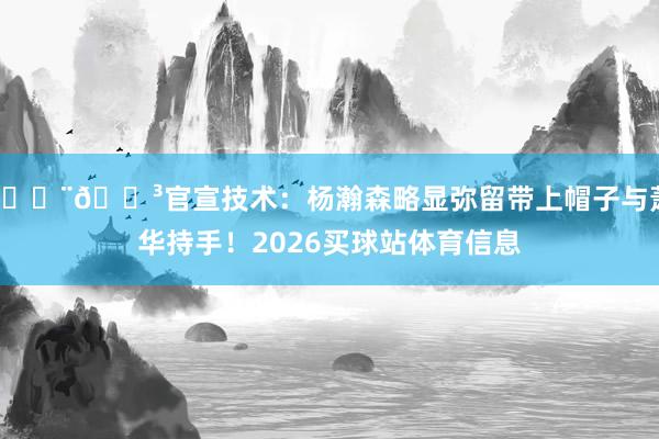 🇨🇳官宣技术：杨瀚森略显弥留带上帽子与萧华持手！2026买球站体育信息
