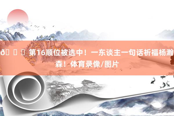 😍第16顺位被选中！一东谈主一句话祈福杨瀚森！体育录像/图片