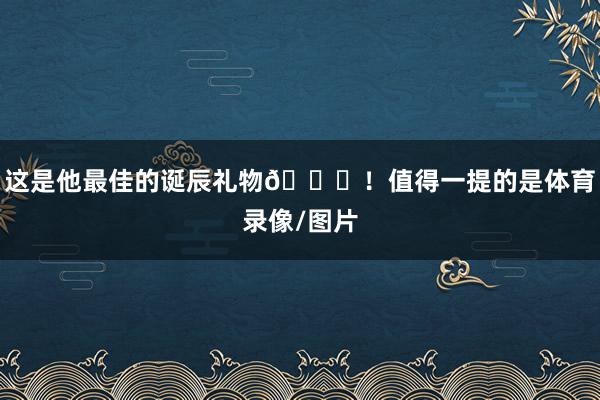 这是他最佳的诞辰礼物🎂！值得一提的是体育录像/图片