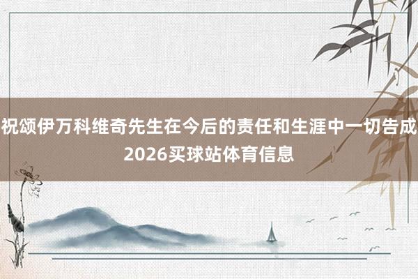 祝颂伊万科维奇先生在今后的责任和生涯中一切告成2026买球站体育信息