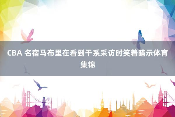 CBA 名宿马布里在看到干系采访时笑着暗示体育集锦