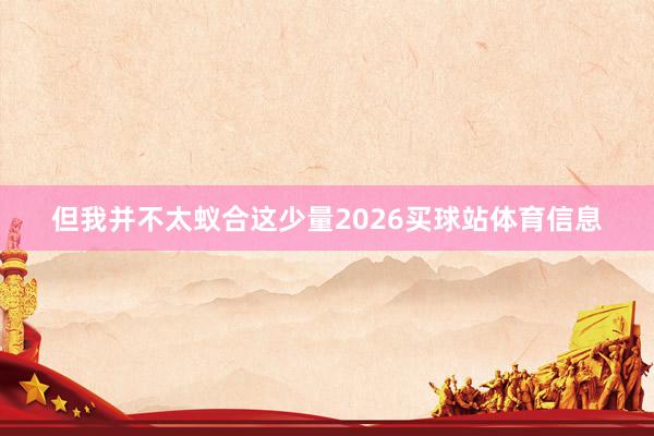 但我并不太蚁合这少量2026买球站体育信息