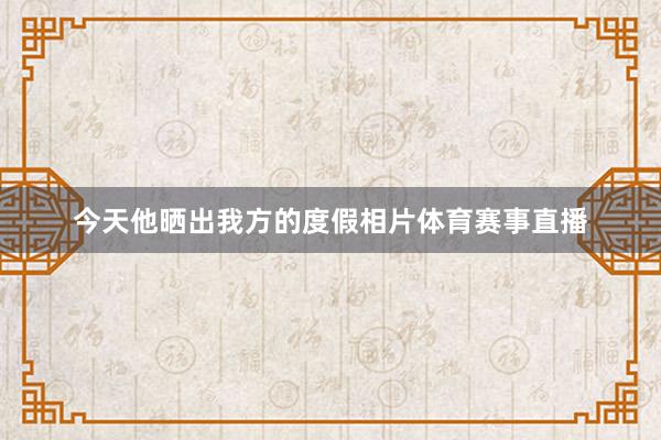 今天他晒出我方的度假相片体育赛事直播