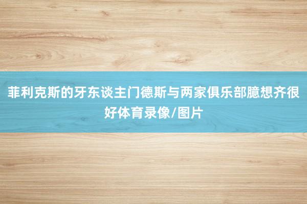 菲利克斯的牙东谈主门德斯与两家俱乐部臆想齐很好体育录像/图片