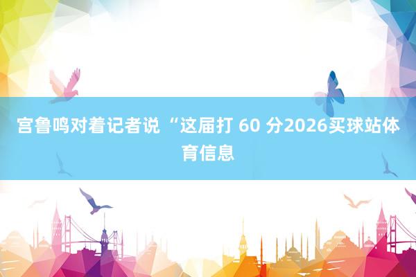 宫鲁鸣对着记者说 “这届打 60 分2026买球站体育信息