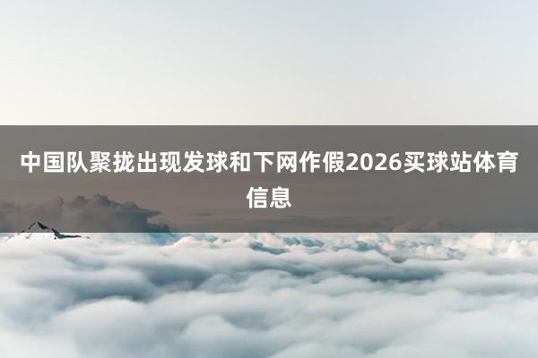 中国队聚拢出现发球和下网作假2026买球站体育信息