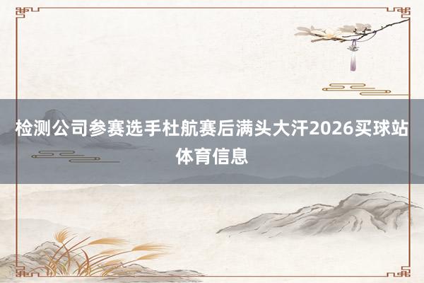 检测公司参赛选手杜航赛后满头大汗2026买球站体育信息
