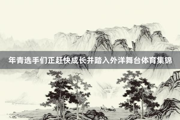 年青选手们正赶快成长并踏入外洋舞台体育集锦