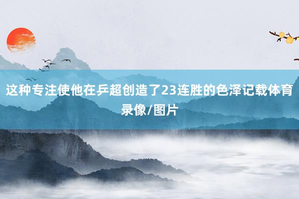 这种专注使他在乒超创造了23连胜的色泽记载体育录像/图片