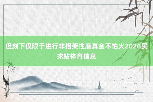 但刻下仅限于进行非招架性磨真金不怕火2026买球站体育信息