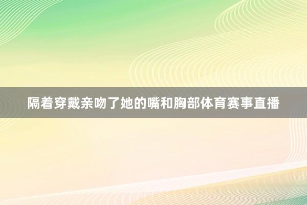 隔着穿戴亲吻了她的嘴和胸部体育赛事直播