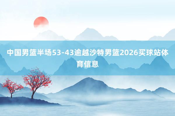 中国男篮半场53-43逾越沙特男篮2026买球站体育信息