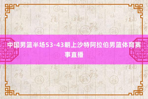 中国男篮半场53-43朝上沙特阿拉伯男篮体育赛事直播