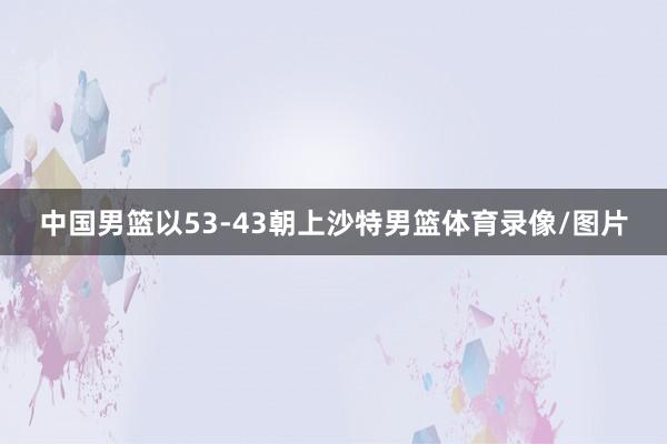 中国男篮以53-43朝上沙特男篮体育录像/图片