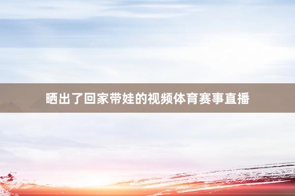 晒出了回家带娃的视频体育赛事直播