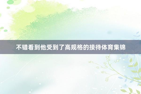 不错看到他受到了高规格的接待体育集锦