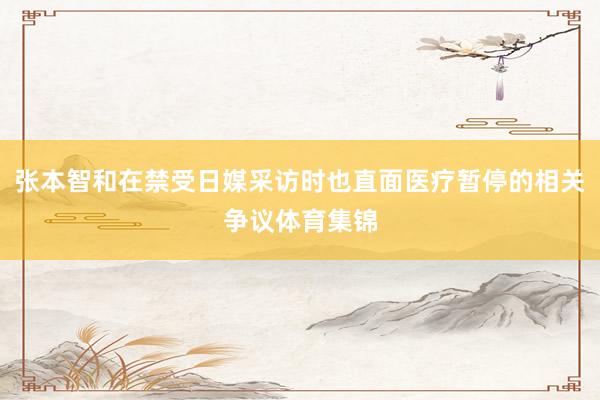 张本智和在禁受日媒采访时也直面医疗暂停的相关争议体育集锦