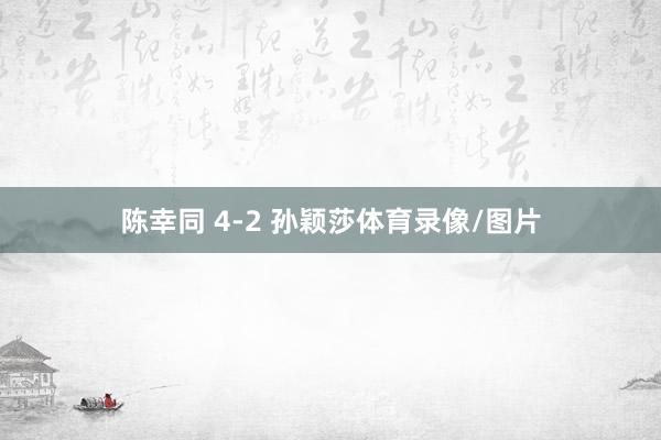 陈幸同 4-2 孙颖莎体育录像/图片