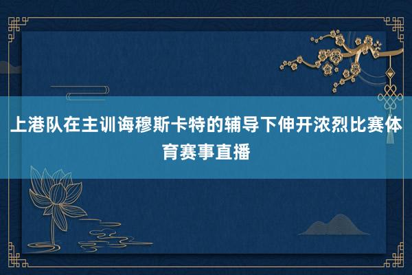 上港队在主训诲穆斯卡特的辅导下伸开浓烈比赛体育赛事直播