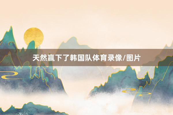 天然赢下了韩国队体育录像/图片