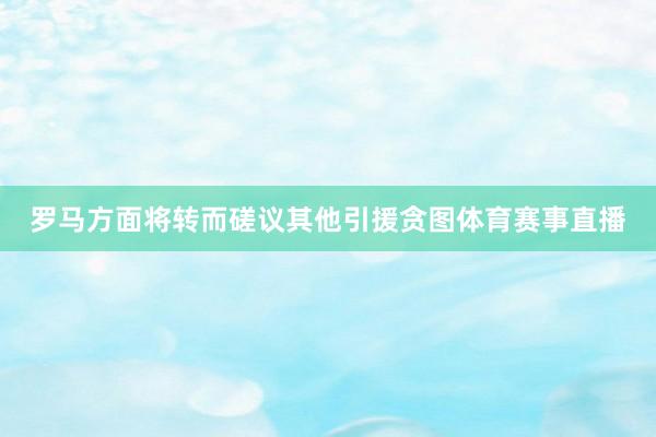 罗马方面将转而磋议其他引援贪图体育赛事直播