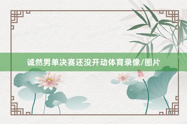 诚然男单决赛还没开动体育录像/图片