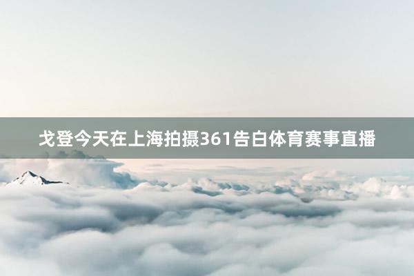 戈登今天在上海拍摄361告白体育赛事直播