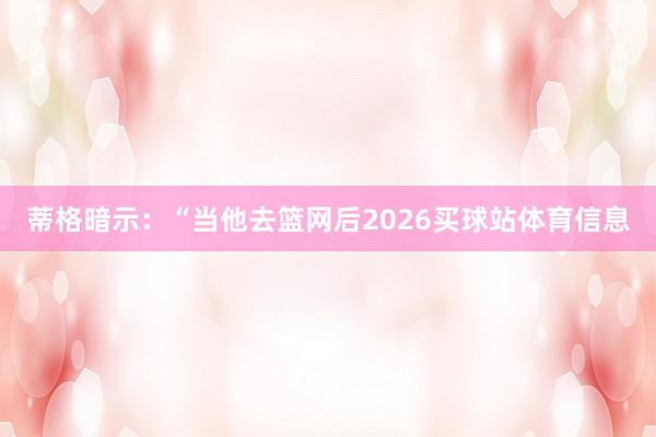 蒂格暗示：“当他去篮网后2026买球站体育信息