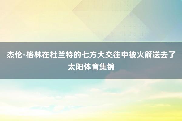 杰伦-格林在杜兰特的七方大交往中被火箭送去了太阳体育集锦