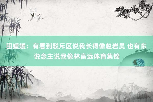 田媛媛：有看到驳斥区说我长得像赵岩昊 也有东说念主说我像林高远体育集锦