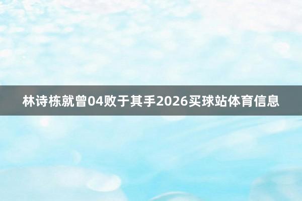 林诗栋就曾04败于其手2026买球站体育信息