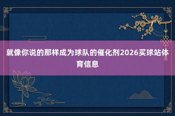 就像你说的那样成为球队的催化剂2026买球站体育信息