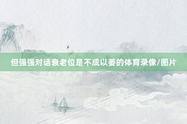 但强强对话衰老位是不成以萎的体育录像/图片