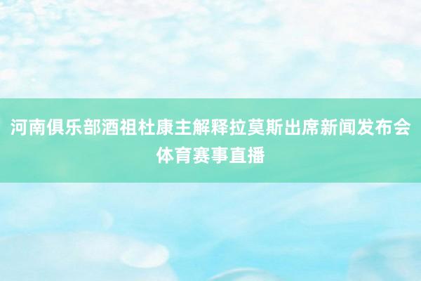 河南俱乐部酒祖杜康主解释拉莫斯出席新闻发布会体育赛事直播