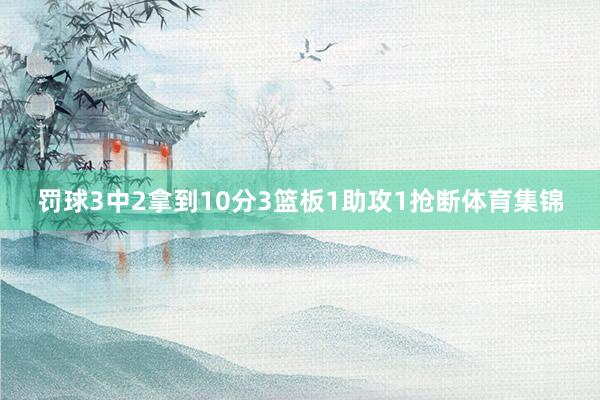 罚球3中2拿到10分3篮板1助攻1抢断体育集锦