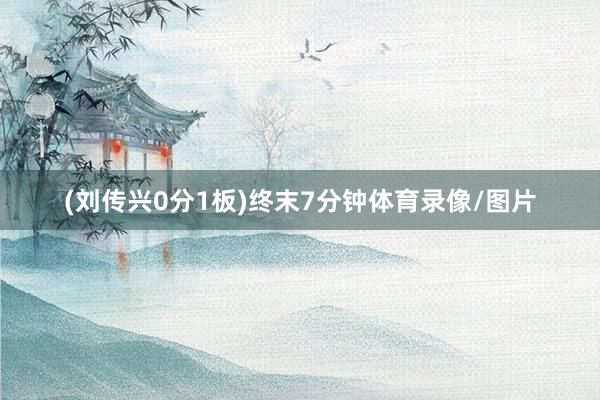 (刘传兴0分1板)终末7分钟体育录像/图片