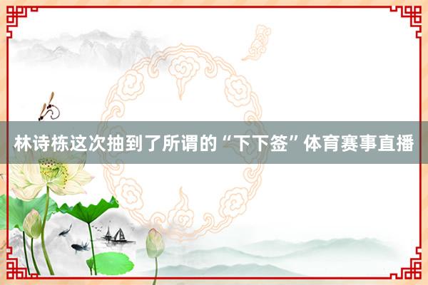 林诗栋这次抽到了所谓的“下下签”体育赛事直播