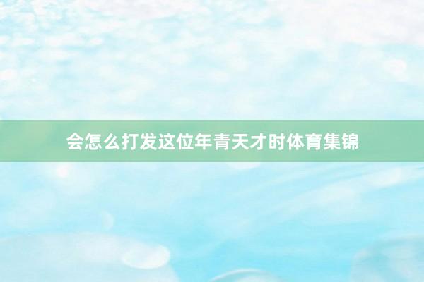 会怎么打发这位年青天才时体育集锦