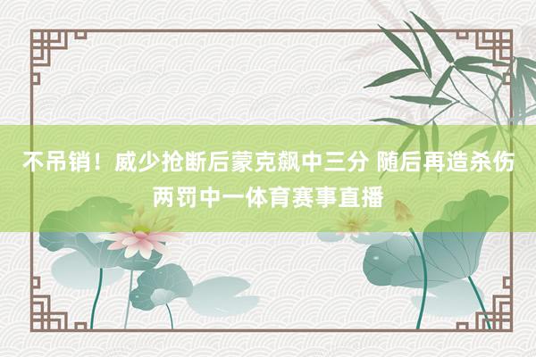 不吊销！威少抢断后蒙克飙中三分 随后再造杀伤两罚中一体育赛事直播