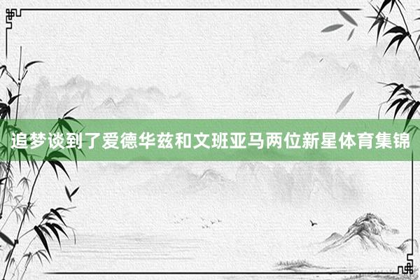 追梦谈到了爱德华兹和文班亚马两位新星体育集锦
