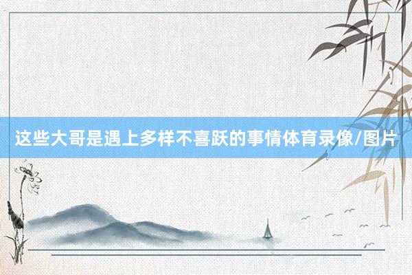这些大哥是遇上多样不喜跃的事情体育录像/图片
