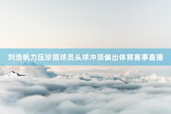 刘浩帆力压珍摄球员头球冲顶偏出体育赛事直播