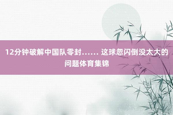 12分钟破解中国队零封…… 这球忽闪倒没太大的问题体育集锦