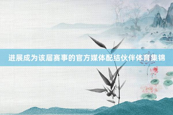 进展成为该届赛事的官方媒体配结伙伴体育集锦