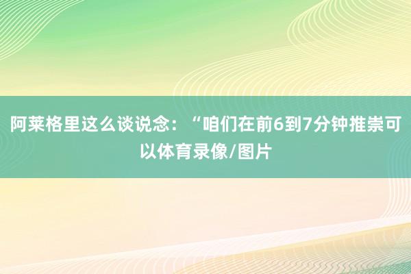阿莱格里这么谈说念：“咱们在前6到7分钟推崇可以体育录像/图片