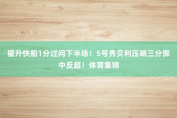 擢升快船1分过问下半场！5号秀贝利压哨三分掷中反超！体育集锦