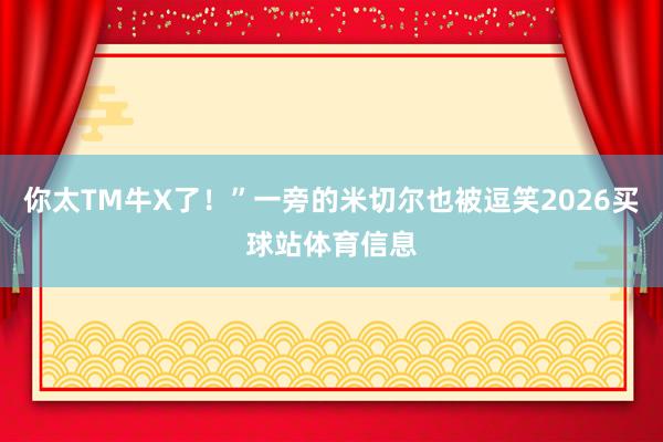 你太TM牛X了！”一旁的米切尔也被逗笑2026买球站体育信息